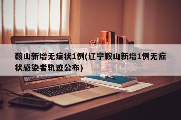 鞍山新增无症状1例(辽宁鞍山新增1例无症状感染者轨迹公布)