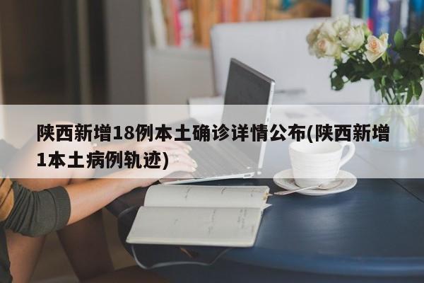 陕西新增18例本土确诊详情公布(陕西新增1本土病例轨迹)