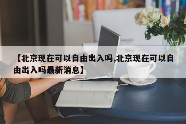 【北京现在可以自由出入吗,北京现在可以自由出入吗最新消息】