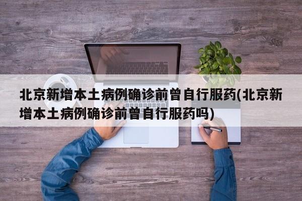 北京新增本土病例确诊前曾自行服药(北京新增本土病例确诊前曾自行服药吗)