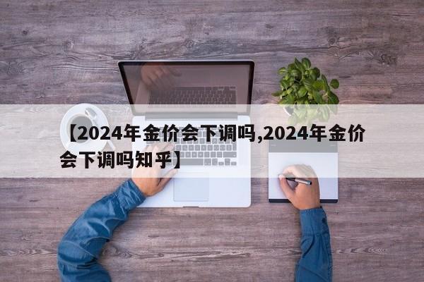【2024年金价会下调吗,2024年金价会下调吗知乎】