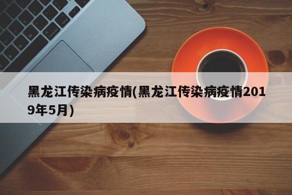 黑龙江传染病疫情(黑龙江传染病疫情2019年5月)