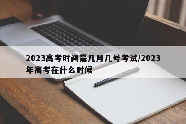 2023高考时间是几月几号考试/2023年高考在什么时候