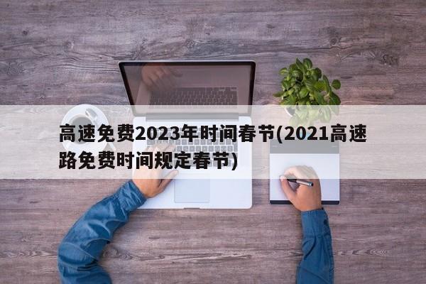 高速免费2023年时间春节(2021高速路免费时间规定春节)