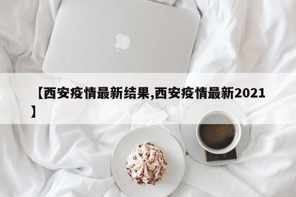 【西安疫情最新结果,西安疫情最新2021】