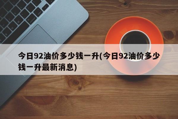 今日92油价多少钱一升(今日92油价多少钱一升最新消息)