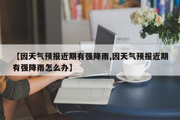 【因天气预报近期有强降雨,因天气预报近期有强降雨怎么办】